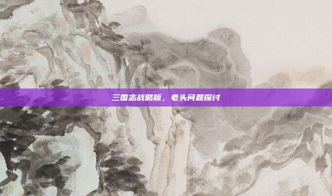 三国志战略版,老头问题探讨