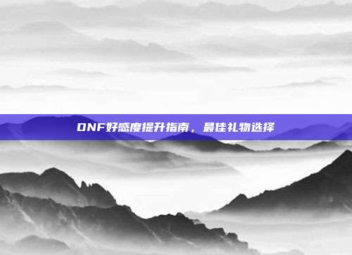 DNF好感度提升指南,最佳礼物选择