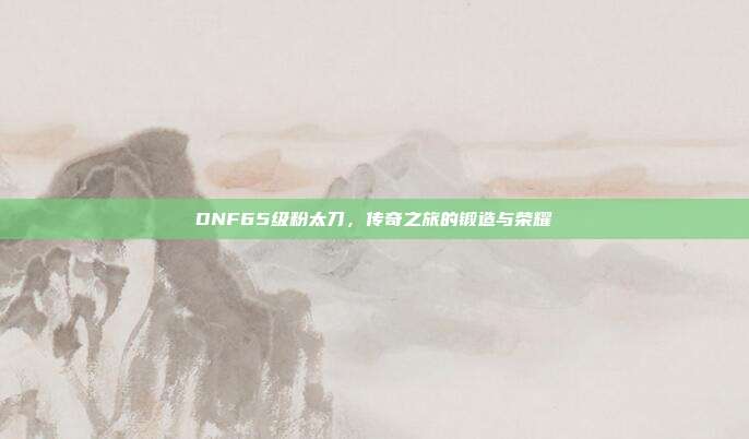 DNF65级粉太刀,传奇之旅的锻造与荣耀