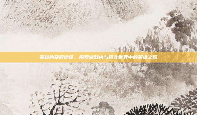 英雄的获取途径,探索游戏内与现实世界中的英雄之路