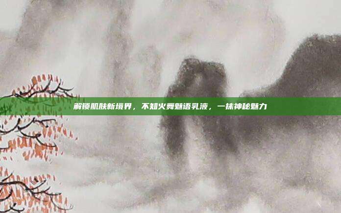 解锁肌肤新境界,不知火舞魅语乳液,一抹神秘魅力