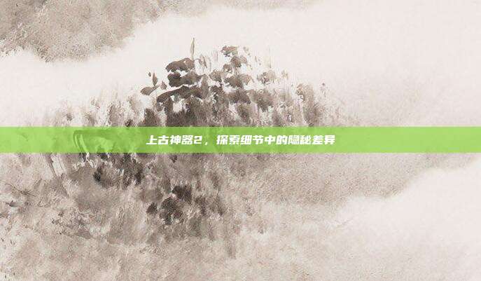 上古神器2,探索细节中的隐秘差异