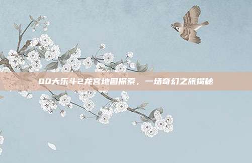 QQ大乐斗2龙宫地图探索,一场奇幻之旅揭秘