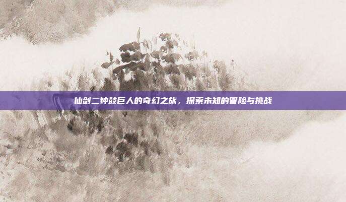 仙剑二钟鼓巨人的奇幻之旅,探索未知的冒险与挑战