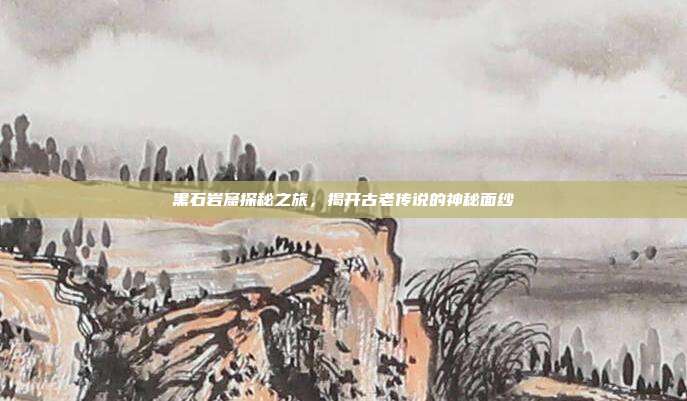 黑石岩窟探秘之旅,揭开古老传说的神秘面纱