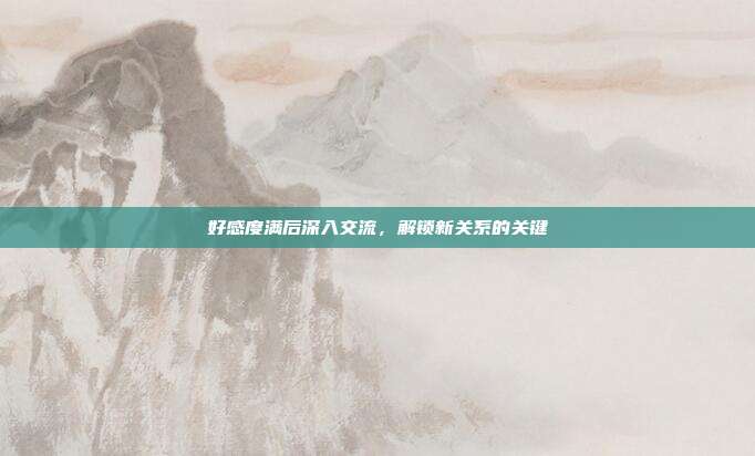 好感度满后深入交流,解锁新关系的关键