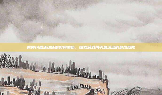 原神钓鱼活动结束时间解析,探索游戏内钓鱼活动的最后期限