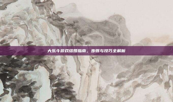 大乐斗游戏结婚指南,步骤与技巧全解析