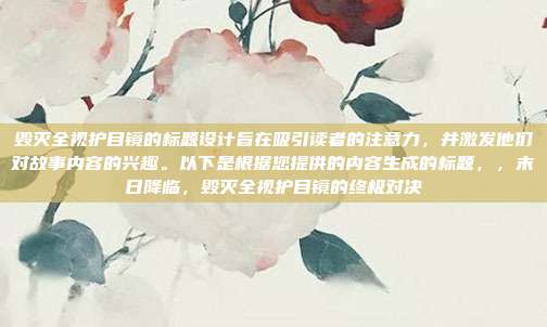 毁灭全视护目镜的标题设计旨在吸引读者的注意力,并激发他们对故事内容的兴趣。以下是根据您提供的内容生成的标题,,末日降临,毁灭全视护目镜的终极对决