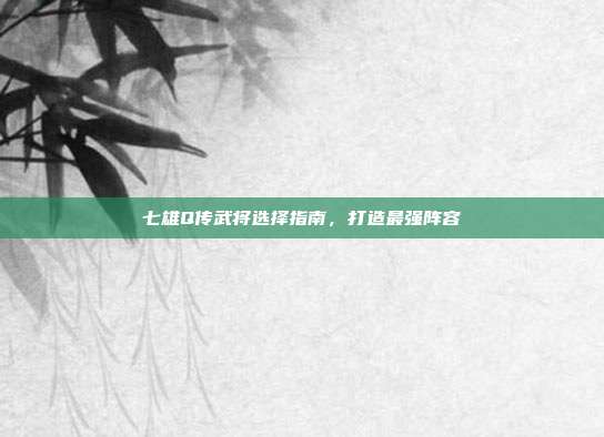 七雄Q传武将选择指南,打造最强阵容