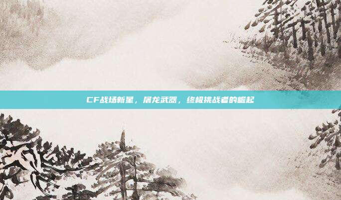 CF战场新星,屠龙武器,终极挑战者的崛起