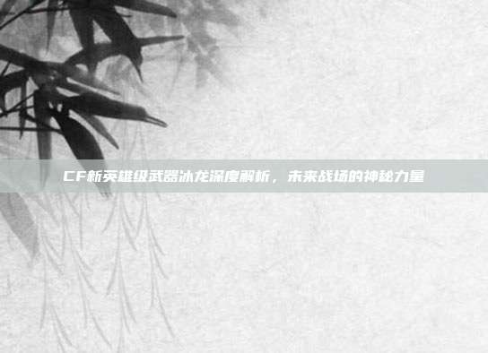 CF新英雄级武器冰龙深度解析,未来战场的神秘力量