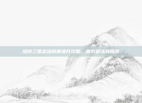 塔防三国志活跃度提升攻略,高效刷活跃指南