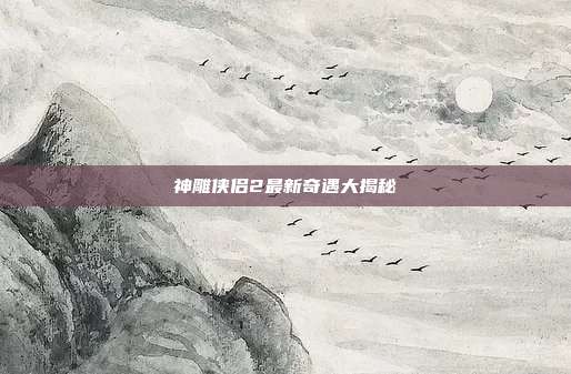 神雕侠侣2最新奇遇大揭秘