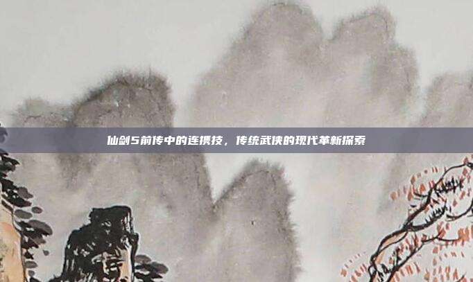 仙剑5前传中的连携技,传统武侠的现代革新探索