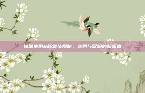 神雕侠侣2新章节揭秘,奇遇与冒险的新篇章