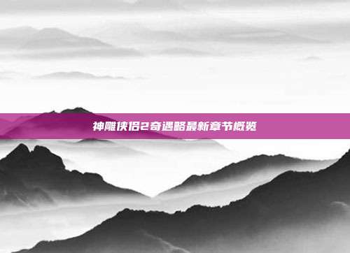神雕侠侣2奇遇略最新章节概览