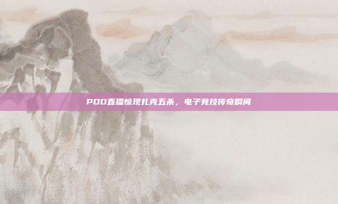 PDD直播惊现扎克五杀,电子竞技传奇瞬间