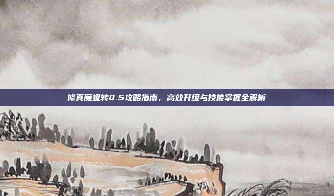 修真魔极转0.5攻略指南,高效升级与技能掌握全解析