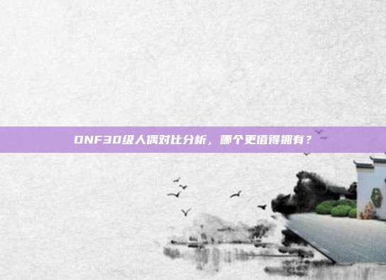 DNF30级人偶对比分析,哪个更值得拥有?