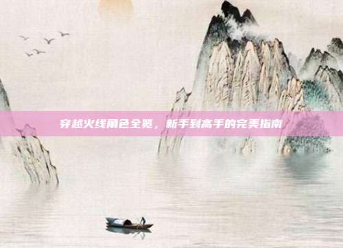 穿越火线角色全览,新手到高手的完美指南