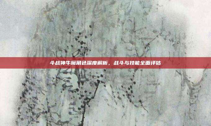 斗战神牛魔角色深度解析,战斗与技能全面评估