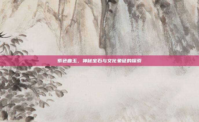 紫色曲玉,神秘宝石与文化象征的探索