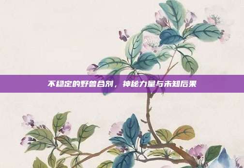 不稳定的野兽合剂,神秘力量与未知后果