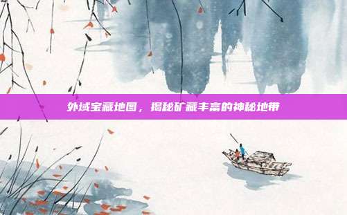 外域宝藏地图,揭秘矿藏丰富的神秘地带