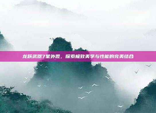 龙跃武器7星外观,探索极致美学与性能的完美结合