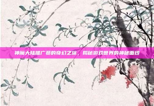 神魔大陆推广员的奇幻之旅,揭秘游戏世界的神秘面纱