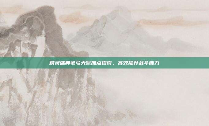 精灵盛典敏弓天赋加点指南,高效提升战斗能力