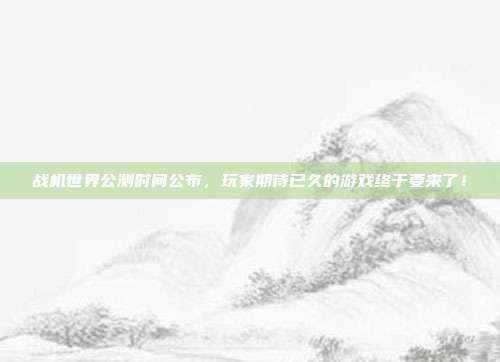 战机世界公测时间公布,玩家期待已久的游戏终于要来了!
