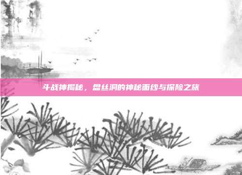 斗战神揭秘,盘丝洞的神秘面纱与探险之旅
