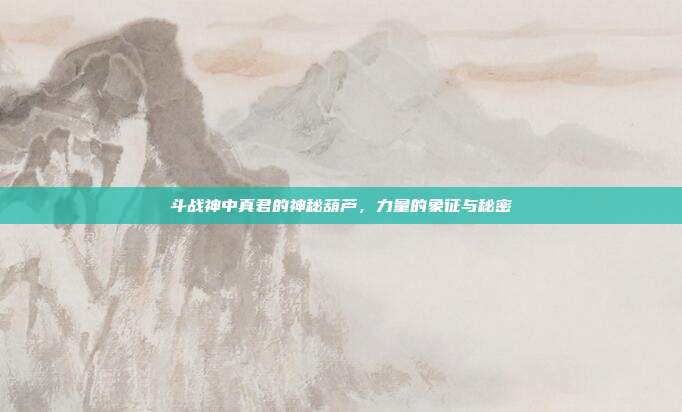 斗战神中真君的神秘葫芦,力量的象征与秘密