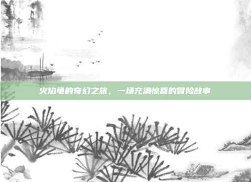 火焰龟的奇幻之旅,一场充满惊喜的冒险故事