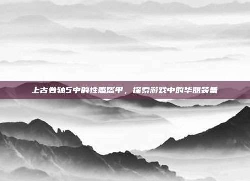 上古卷轴5中的性感盔甲,探索游戏中的华丽装备