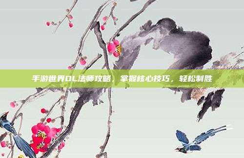 手游世界OL法师攻略,掌握核心技巧,轻松制胜