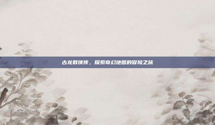古龙群侠传,探索奇幻地图的冒险之旅