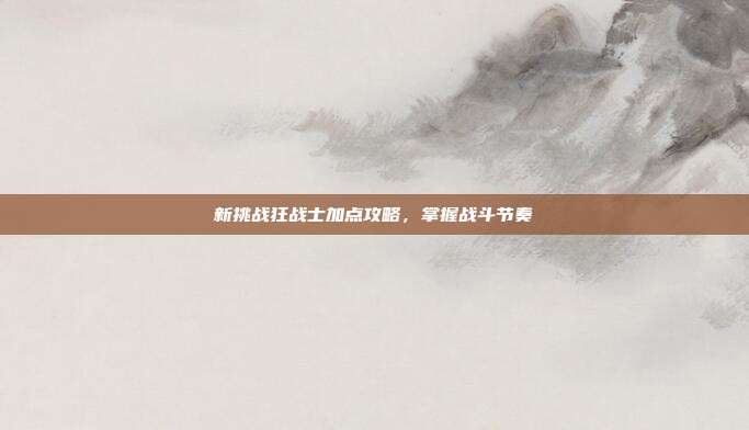 新挑战狂战士加点攻略,掌握战斗节奏