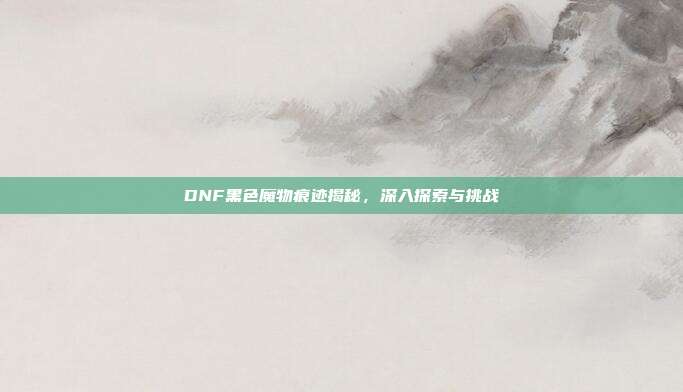 DNF黑色魔物痕迹揭秘,深入探索与挑战
