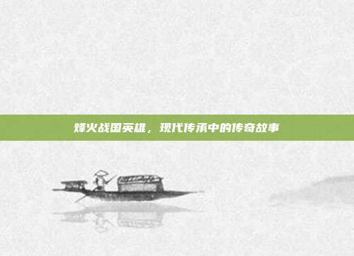 烽火战国英雄,现代传承中的传奇故事
