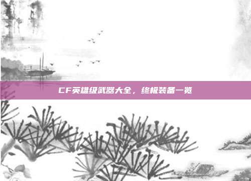 CF英雄级武器大全,终极装备一览