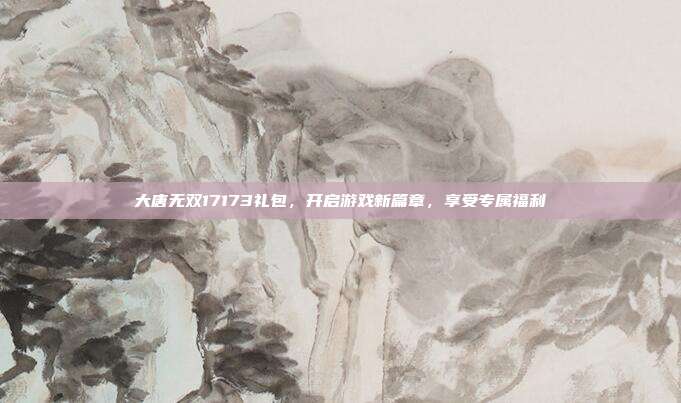 大唐无双17173礼包,开启游戏新篇章,享受专属福利