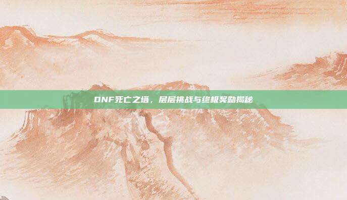 DNF死亡之塔,层层挑战与终极奖励揭秘