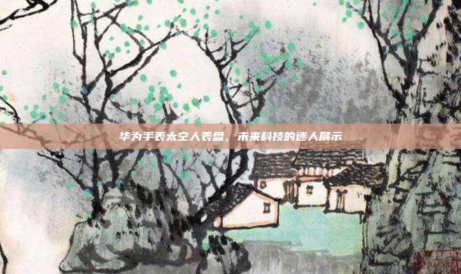 华为手表太空人表盘,未来科技的迷人展示