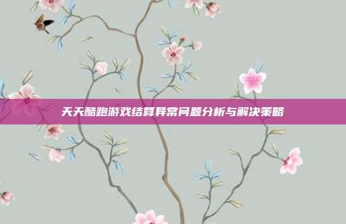 天天酷跑游戏结算异常问题分析与解决策略
