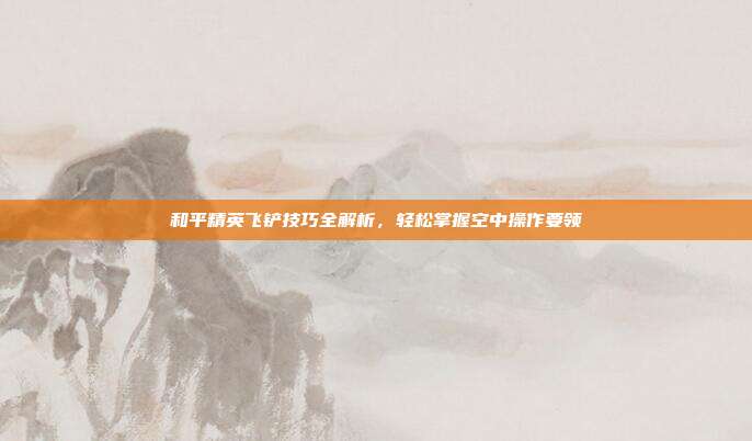 和平精英飞铲技巧全解析,轻松掌握空中操作要领