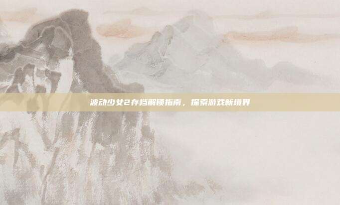 波动少女2存档解锁指南,探索游戏新境界