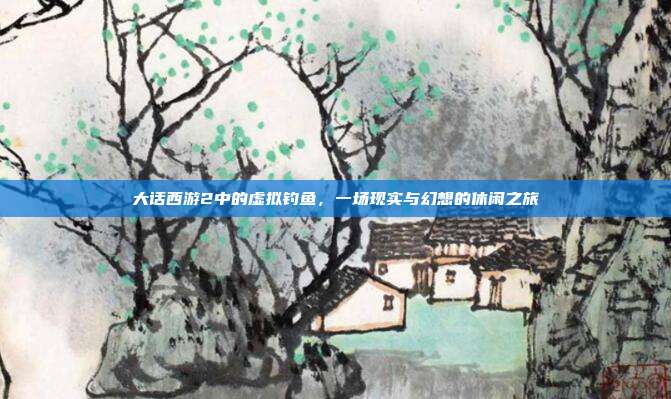 大话西游2中的虚拟钓鱼,一场现实与幻想的休闲之旅